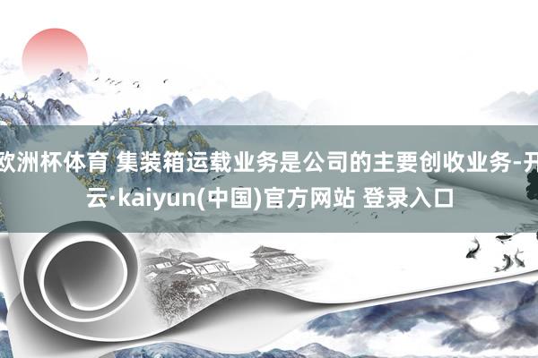 欧洲杯体育 集装箱运载业务是公司的主要创收业务-开云·kaiyun(中国)官方网站 登录入口