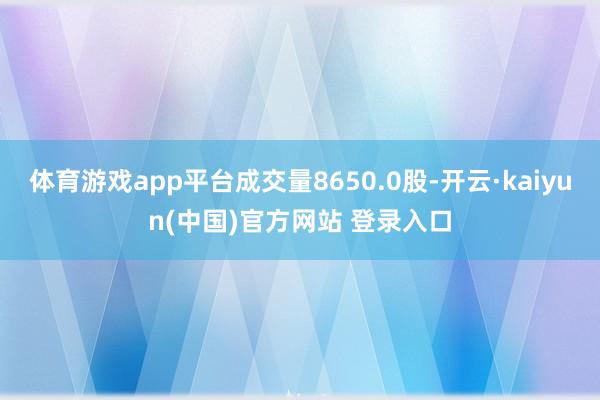体育游戏app平台成交量8650.0股-开云·kaiyun(中国)官方网站 登录入口