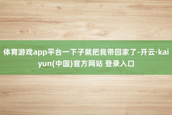 体育游戏app平台一下子就把我带回家了-开云·kaiyun(中国)官方网站 登录入口