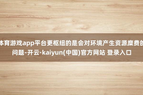 体育游戏app平台更枢纽的是会对环境产生资源糜费的问题-开云·kaiyun(中国)官方网站 登录入口