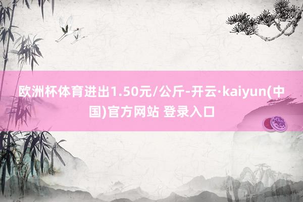 欧洲杯体育进出1.50元/公斤-开云·kaiyun(中国)官方网站 登录入口