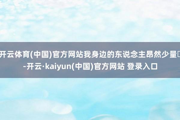 开云体育(中国)官方网站我身边的东说念主昂然少量✨-开云·kaiyun(中国)官方网站 登录入口