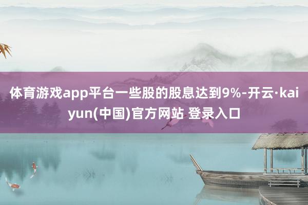 体育游戏app平台一些股的股息达到9%-开云·kaiyun(中国)官方网站 登录入口
