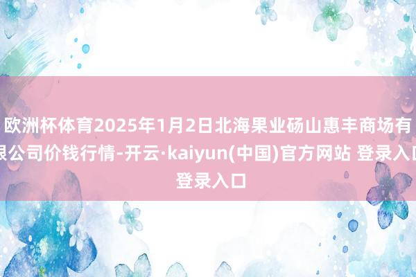 欧洲杯体育2025年1月2日北海果业砀山惠丰商场有限公司价钱行情-开云·kaiyun(中国)官方网站 登录入口