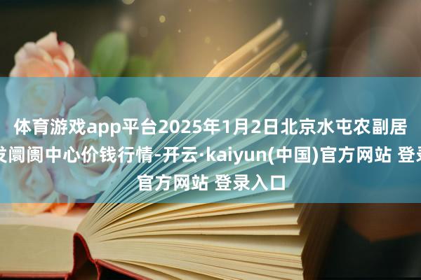 体育游戏app平台2025年1月2日北京水屯农副居品批发阛阓中心价钱行情-开云·kaiyun(中国)官方网站 登录入口