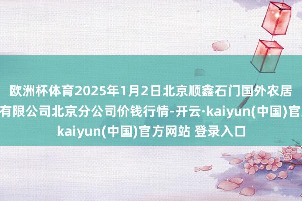 欧洲杯体育2025年1月2日北京顺鑫石门国外农居品批发阛阓集团有限公司北京分公司价钱行情-开云·kaiyun(中国)官方网站 登录入口