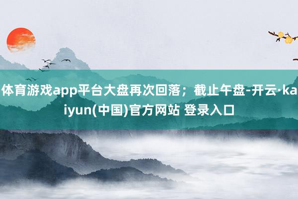 体育游戏app平台大盘再次回落；截止午盘-开云·kaiyun(中国)官方网站 登录入口