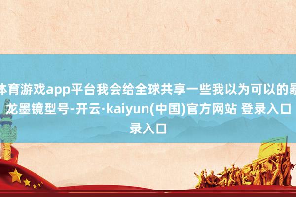 体育游戏app平台我会给全球共享一些我以为可以的暴龙墨镜型号-开云·kaiyun(中国)官方网站 登录入口