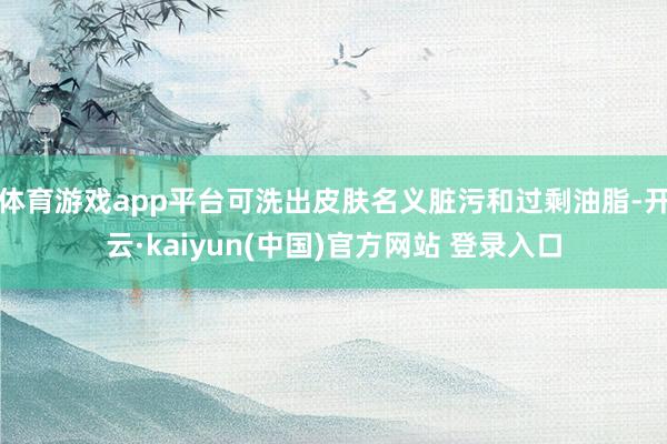 体育游戏app平台可洗出皮肤名义脏污和过剩油脂-开云·kaiyun(中国)官方网站 登录入口