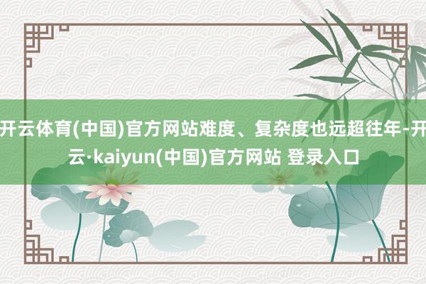 开云体育(中国)官方网站难度、复杂度也远超往年-开云·kaiyun(中国)官方网站 登录入口