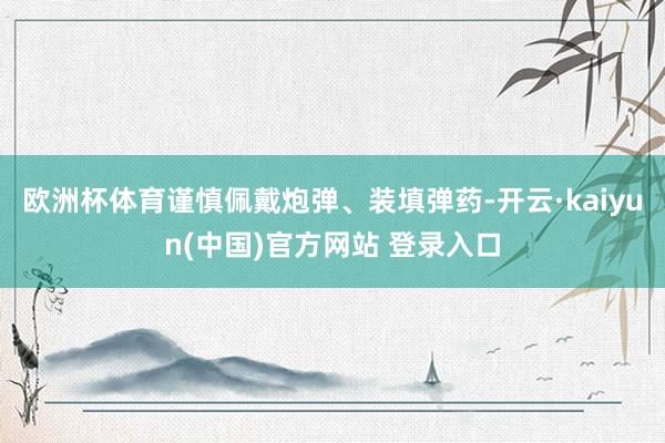 欧洲杯体育谨慎佩戴炮弹、装填弹药-开云·kaiyun(中国)官方网站 登录入口