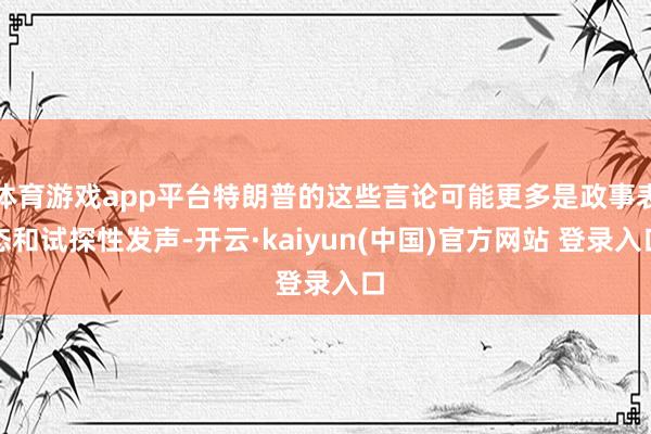 体育游戏app平台特朗普的这些言论可能更多是政事表态和试探性发声-开云·kaiyun(中国)官方网站 登录入口