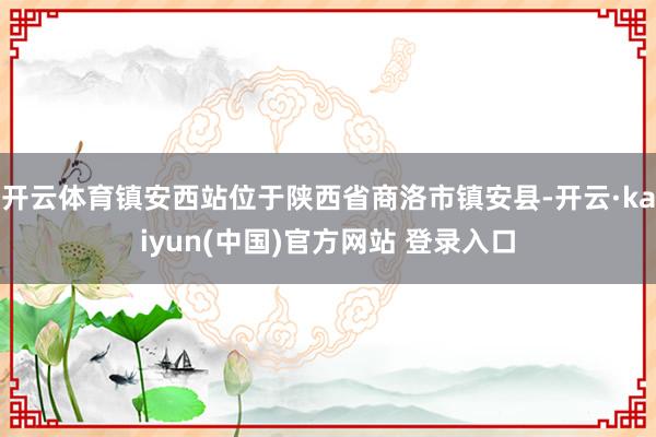 开云体育镇安西站位于陕西省商洛市镇安县-开云·kaiyun(中国)官方网站 登录入口