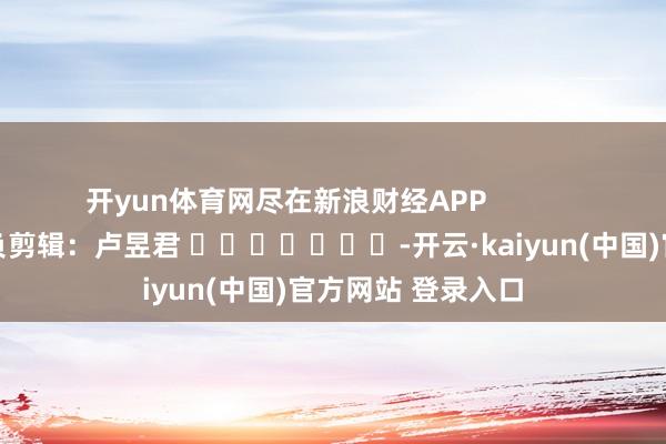 开yun体育网尽在新浪财经APP            						背负剪辑：卢昱君 							-开云·kaiyun(中国)官方网站 登录入口