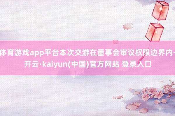 体育游戏app平台本次交游在董事会审议权限边界内-开云·kaiyun(中国)官方网站 登录入口
