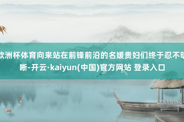 欧洲杯体育向来站在前锋前沿的名媛贵妇们终于忍不明晰-开云·kaiyun(中国)官方网站 登录入口