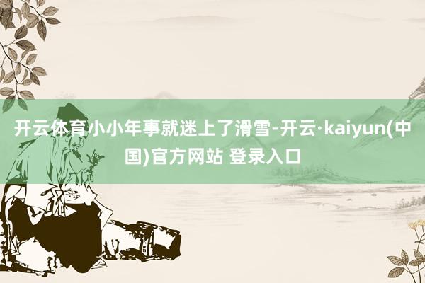 开云体育小小年事就迷上了滑雪-开云·kaiyun(中国)官方网站 登录入口