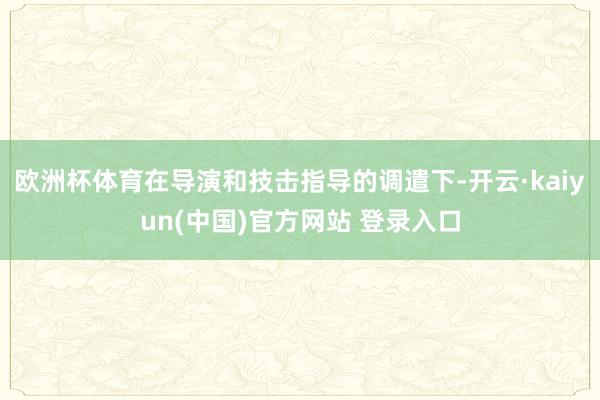 欧洲杯体育在导演和技击指导的调遣下-开云·kaiyun(中国)官方网站 登录入口