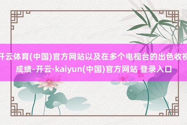 开云体育(中国)官方网站以及在多个电视台的出色收视成绩-开云·kaiyun(中国)官方网站 登录入口