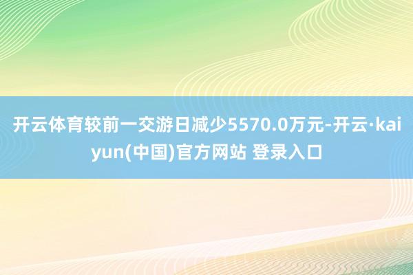 开云体育较前一交游日减少5570.0万元-开云·kaiyun(中国)官方网站 登录入口