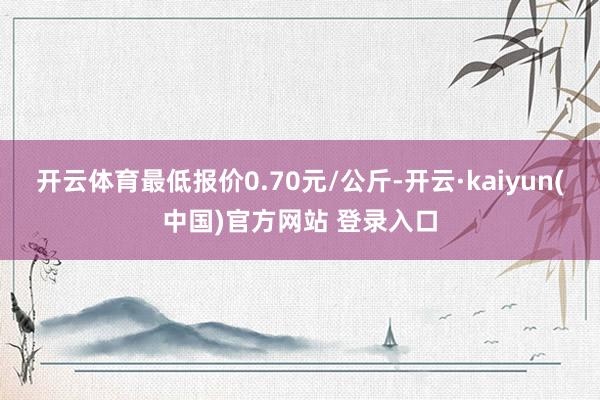 开云体育最低报价0.70元/公斤-开云·kaiyun(中国)官方网站 登录入口