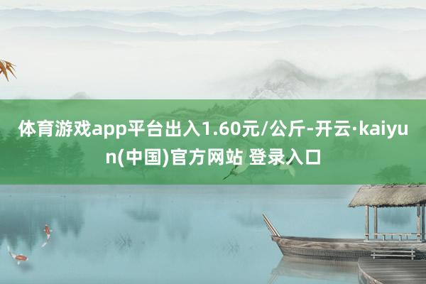 体育游戏app平台出入1.60元/公斤-开云·kaiyun(中国)官方网站 登录入口
