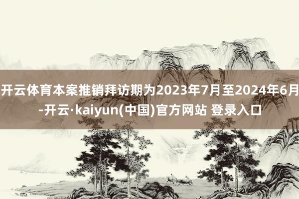 开云体育本案推销拜访期为2023年7月至2024年6月-开云·kaiyun(中国)官方网站 登录入口