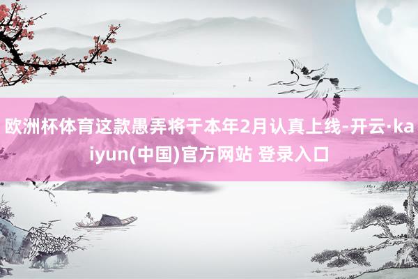 欧洲杯体育这款愚弄将于本年2月认真上线-开云·kaiyun(中国)官方网站 登录入口