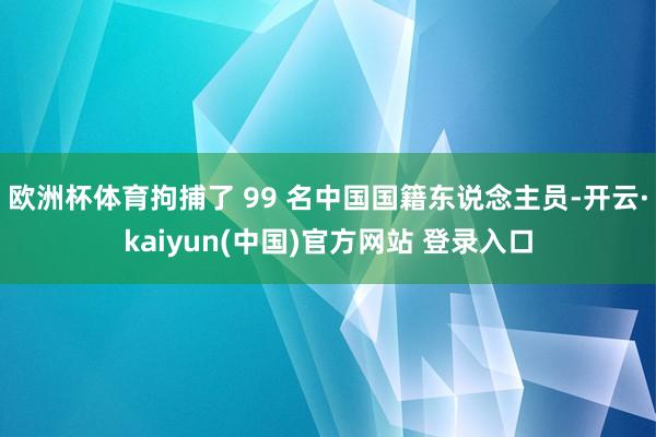 欧洲杯体育拘捕了 99 名中国国籍东说念主员-开云·kaiyun(中国)官方网站 登录入口