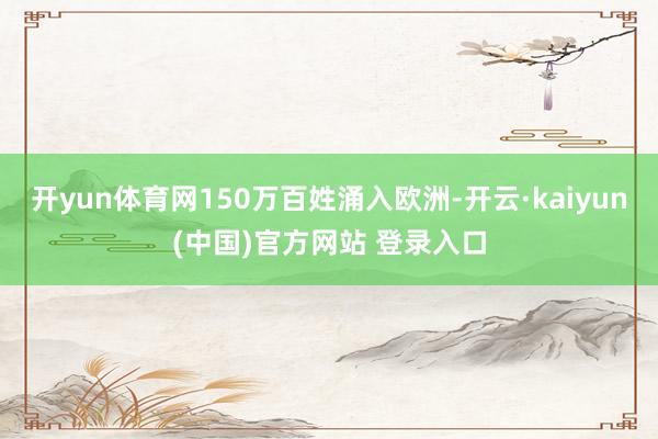 开yun体育网150万百姓涌入欧洲-开云·kaiyun(中国)官方网站 登录入口