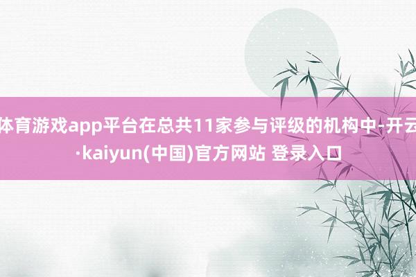 体育游戏app平台在总共11家参与评级的机构中-开云·kaiyun(中国)官方网站 登录入口