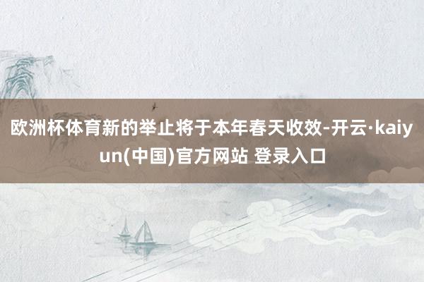 欧洲杯体育新的举止将于本年春天收效-开云·kaiyun(中国)官方网站 登录入口