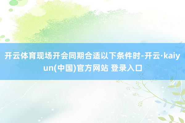 开云体育现场开会同期合适以下条件时-开云·kaiyun(中国)官方网站 登录入口