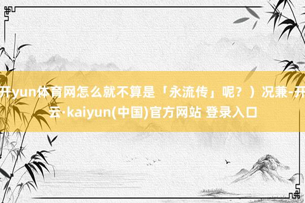 开yun体育网怎么就不算是「永流传」呢？）况兼-开云·kaiyun(中国)官方网站 登录入口