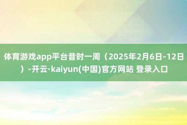 体育游戏app平台昔时一周（2025年2月6日-12日）-开云·kaiyun(中国)官方网站 登录入口