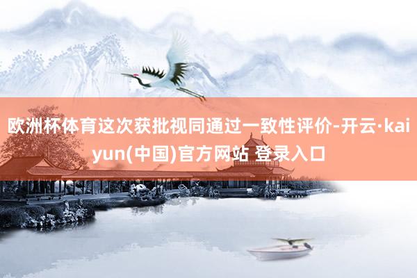 欧洲杯体育这次获批视同通过一致性评价-开云·kaiyun(中国)官方网站 登录入口