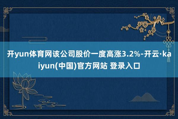 开yun体育网　　该公司股价一度高涨3.2%-开云·kaiyun(中国)官方网站 登录入口