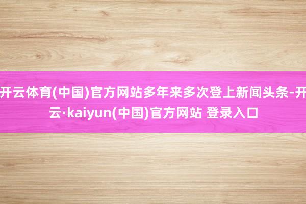 开云体育(中国)官方网站多年来多次登上新闻头条-开云·kaiyun(中国)官方网站 登录入口