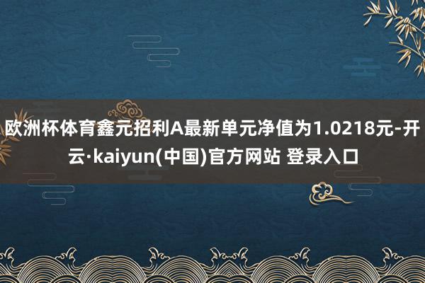 欧洲杯体育鑫元招利A最新单元净值为1.0218元-开云·kaiyun(中国)官方网站 登录入口