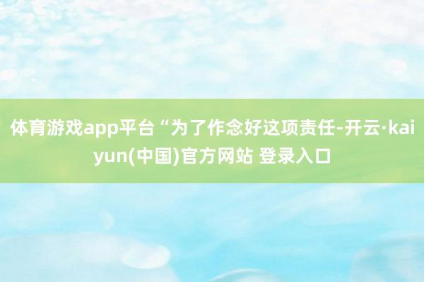 体育游戏app平台“为了作念好这项责任-开云·kaiyun(中国)官方网站 登录入口