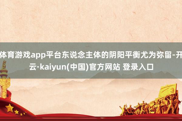 体育游戏app平台东说念主体的阴阳平衡尤为弥留-开云·kaiyun(中国)官方网站 登录入口