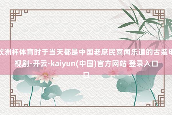 欧洲杯体育时于当天都是中国老庶民喜闻乐道的古装电视剧-开云·kaiyun(中国)官方网站 登录入口