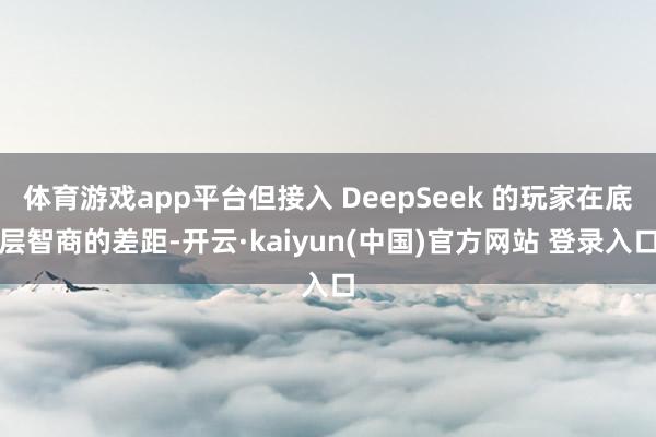 体育游戏app平台但接入 DeepSeek 的玩家在底层智商的差距-开云·kaiyun(中国)官方网站 登录入口