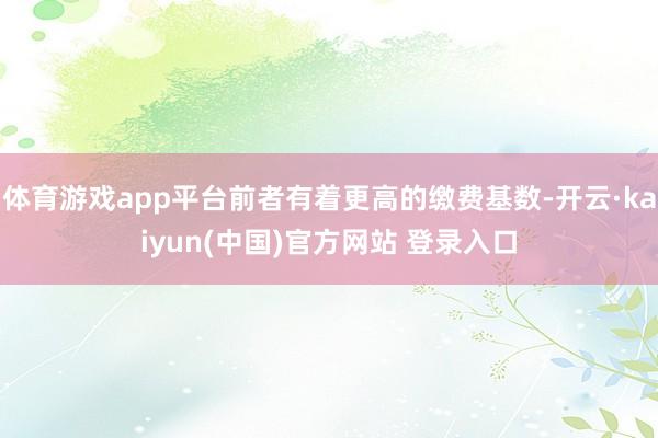 体育游戏app平台前者有着更高的缴费基数-开云·kaiyun(中国)官方网站 登录入口
