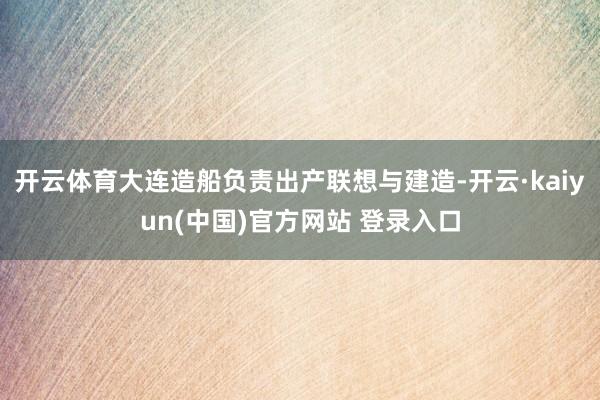 开云体育大连造船负责出产联想与建造-开云·kaiyun(中国)官方网站 登录入口
