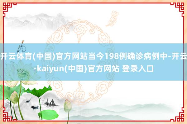 开云体育(中国)官方网站当今198例确诊病例中-开云·kaiyun(中国)官方网站 登录入口
