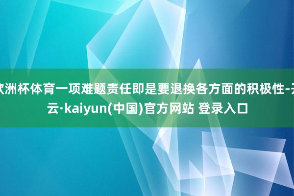 欧洲杯体育一项难题责任即是要退换各方面的积极性-开云·kaiyun(中国)官方网站 登录入口