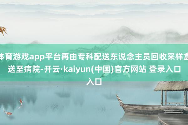 体育游戏app平台再由专科配送东说念主员回收采样盒送至病院-开云·kaiyun(中国)官方网站 登录入口
