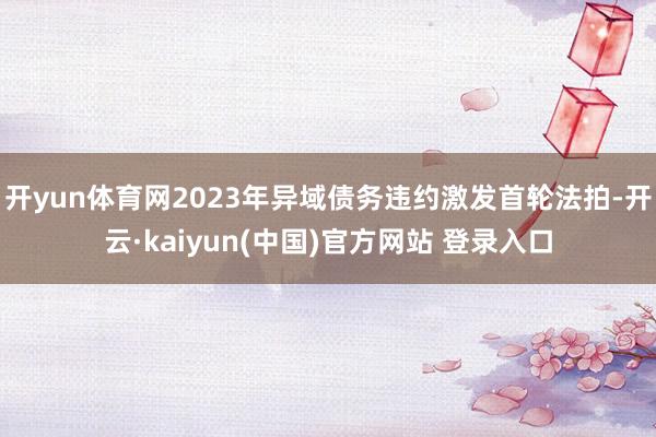开yun体育网2023年异域债务违约激发首轮法拍-开云·kaiyun(中国)官方网站 登录入口