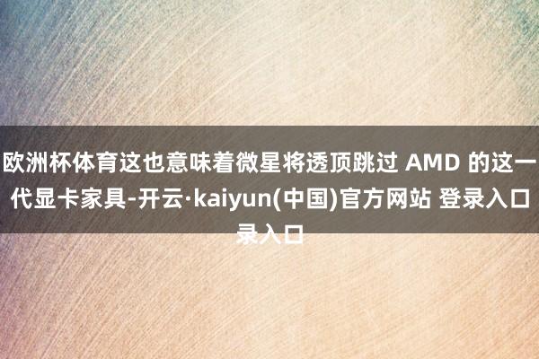 欧洲杯体育这也意味着微星将透顶跳过 AMD 的这一代显卡家具-开云·kaiyun(中国)官方网站 登录入口